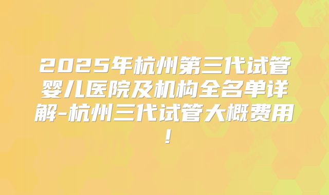 2025年杭州第三代试管婴儿医院及机构全名单详解-杭州三代试管大概费用！