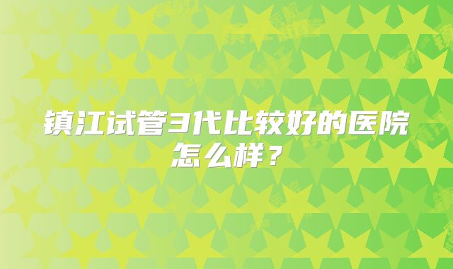 镇江试管3代比较好的医院怎么样？