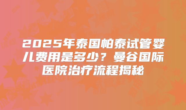 2025年泰国帕泰试管婴儿费用是多少？曼谷国际医院治疗流程揭秘