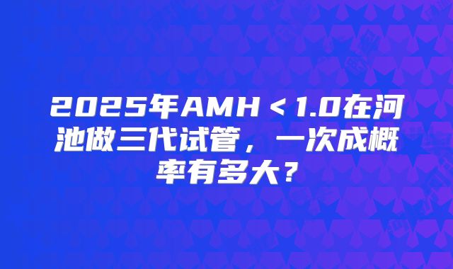 2025年AMH＜1.0在河池做三代试管，一次成概率有多大？