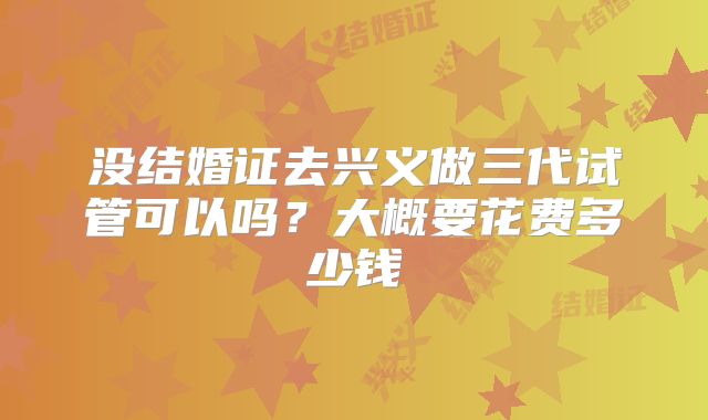 没结婚证去兴义做三代试管可以吗？大概要花费多少钱
