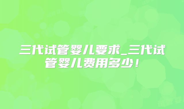 三代试管婴儿要求_三代试管婴儿费用多少！