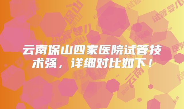 云南保山四家医院试管技术强，详细对比如下！