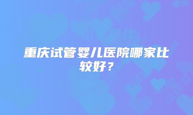 重庆试管婴儿医院哪家比较好？
