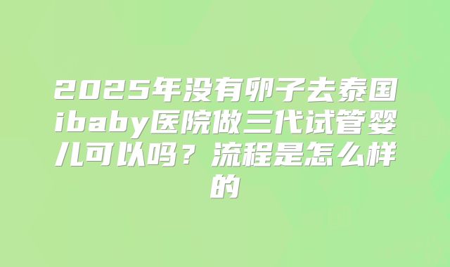 2025年没有卵子去泰国ibaby医院做三代试管婴儿可以吗?流程是怎么样的
