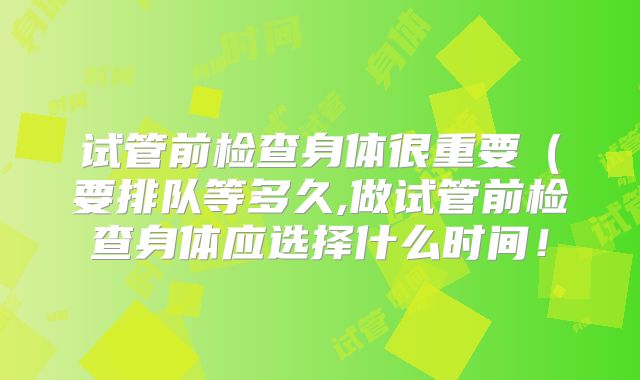 试管前检查身体很重要(要排队等多久,做试管前检查身体应选择什么时间!