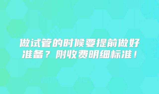 做试管的时候要提前做好准备?附收费明细标准!
