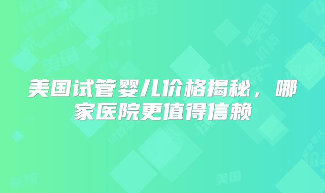 美国试管婴儿价格揭秘，哪家医院更值得信赖