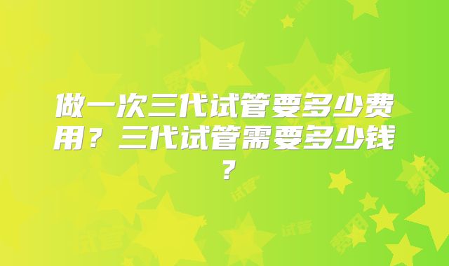 做一次三代试管要多少费用?三代试管需要多少钱?