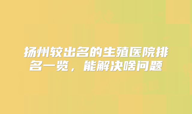 扬州较出名的生殖医院排名一览，能解决啥问题