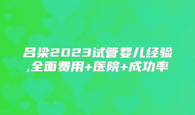 吕梁2023试管婴儿经验,全面费用+医院+成功率