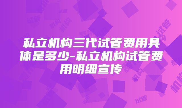 私立机构三代试管费用具体是多少-私立机构试管费用明细宣传