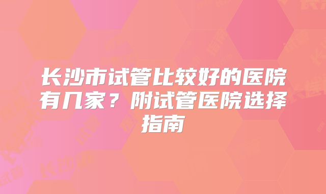 长沙市试管比较好的医院有几家?附试管医院选择指南