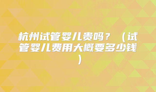 杭州试管婴儿贵吗?(试管婴儿费用大概要多少钱)