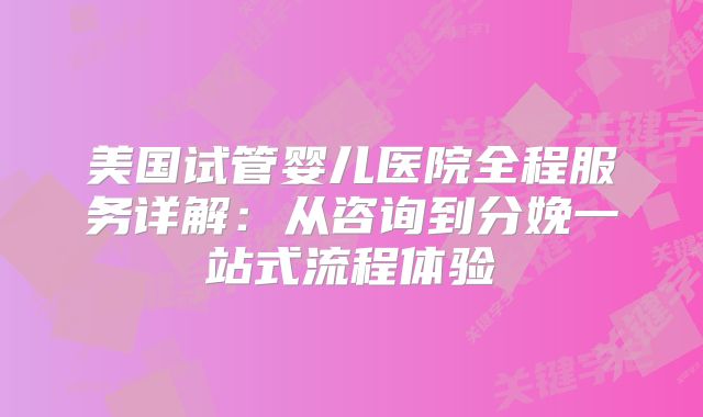 美国试管婴儿医院全程服务详解:从咨询到分娩一站式流程体验