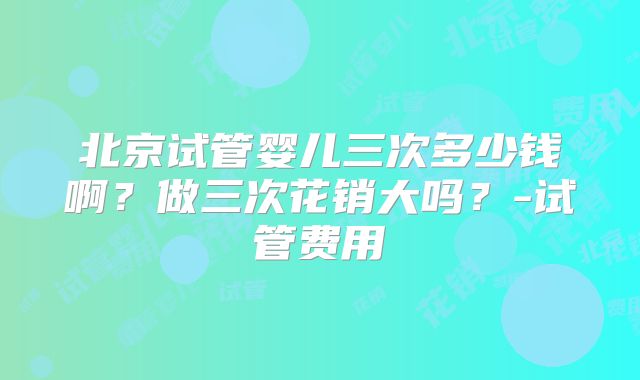 北京试管婴儿三次多少钱啊？做三次花销大吗？-试管费用