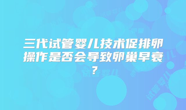 三代试管婴儿技术促排卵操作是否会导致卵巢早衰？
