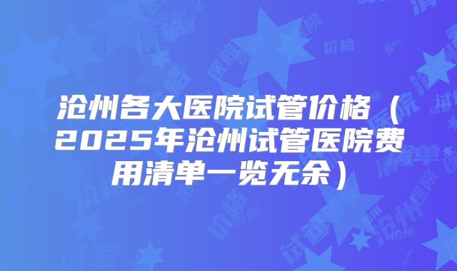 沧州各大医院试管价格（2025年沧州试管医院费用清单一览无余）