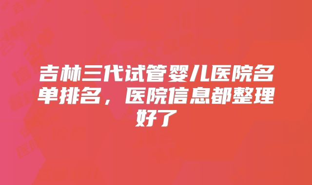 吉林三代试管婴儿医院名单排名，医院信息都整理好了