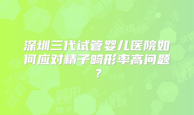 深圳三代试管婴儿医院如何应对精子畸形率高问题?