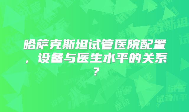 哈萨克斯坦试管医院配置，设备与医生水平的关系？