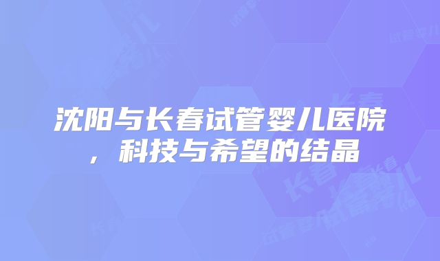 沈阳与长春试管婴儿医院，科技与希望的结晶
