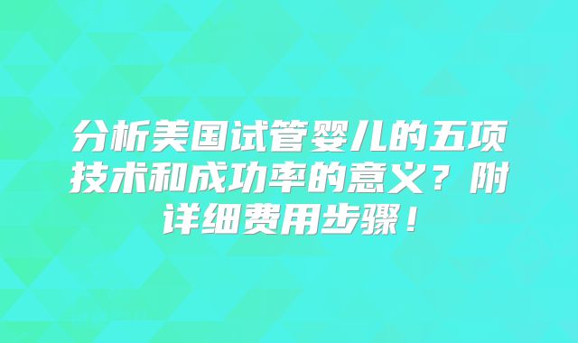分析美国试管婴儿的五项技术和成功率的意义?附详细费用步骤!