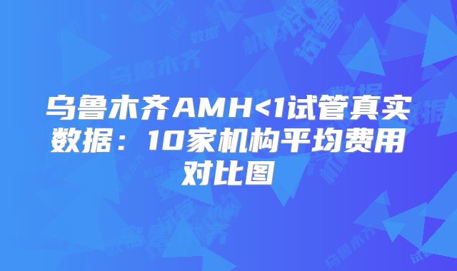乌鲁木齐AMH<1试管真实数据:10家机构平均费用对比图