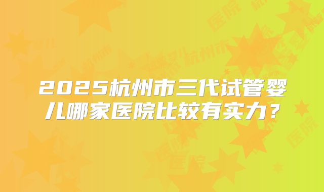 2025杭州市三代试管婴儿哪家医院比较有实力?