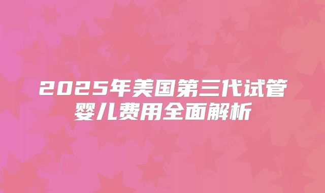 2025年美国第三代试管婴儿费用全面解析