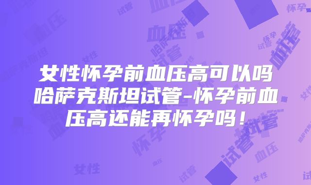女性怀孕前血压高可以吗哈萨克斯坦试管-怀孕前血压高还能再怀孕吗！
