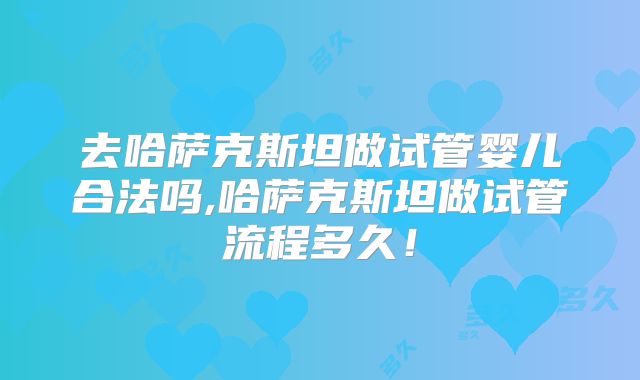 去哈萨克斯坦做试管婴儿合法吗,哈萨克斯坦做试管流程多久！