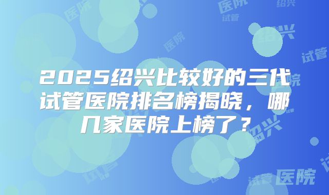 2025绍兴比较好的三代试管医院排名榜揭晓，哪几家医院上榜了？