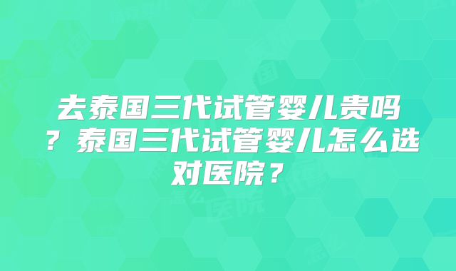 去泰国三代试管婴儿贵吗?泰国三代试管婴儿怎么选对医院?