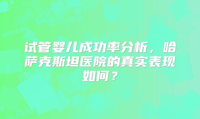 试管婴儿成功率分析，哈萨克斯坦医院的真实表现如何？