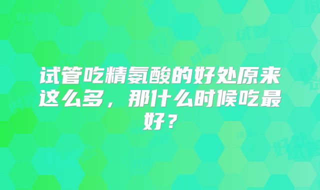 试管吃精氨酸的好处原来这么多，那什么时候吃最好？