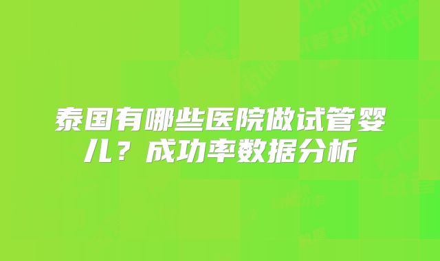 泰国有哪些医院做试管婴儿？成功率数据分析