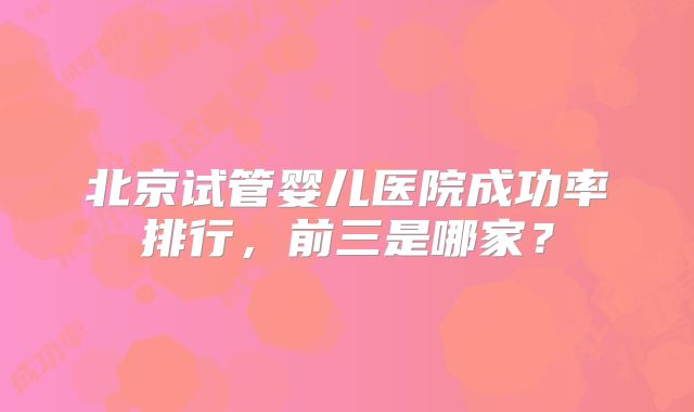 北京试管婴儿医院成功率排行,前三是哪家?