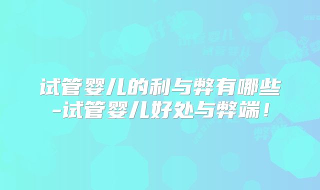试管婴儿的利与弊有哪些-试管婴儿好处与弊端！
