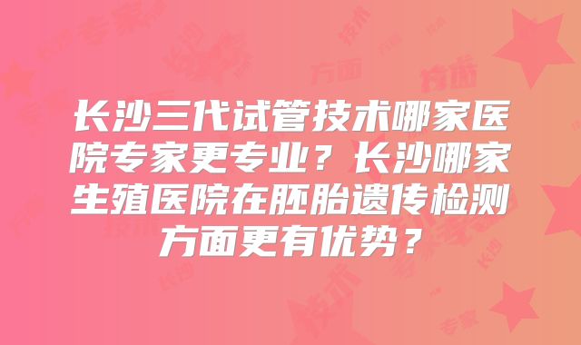 长沙三代试管技术哪家医院专家更专业？长沙哪家生殖医院在胚胎遗传检测方面更有优势？