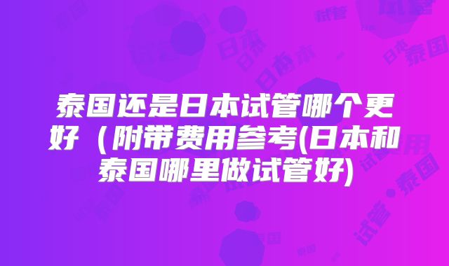 泰国还是日本试管哪个更好(附带费用参考(日本和泰国哪里做试管好)