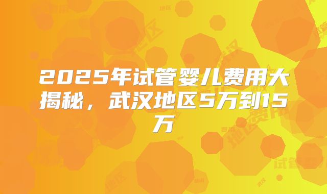 2025年试管婴儿费用大揭秘，武汉地区5万到15万