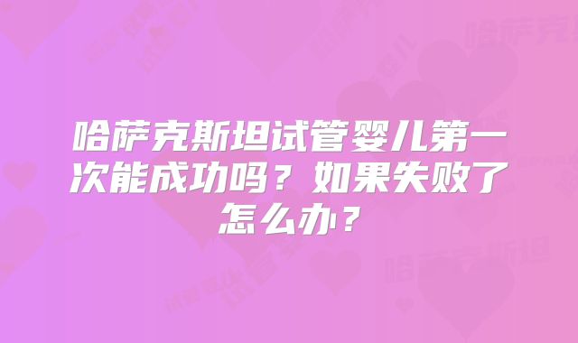 哈萨克斯坦试管婴儿第一次能成功吗?如果失败了怎么办?