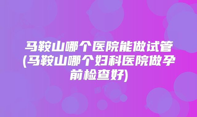 马鞍山哪个医院能做试管(马鞍山哪个妇科医院做孕前检查好)