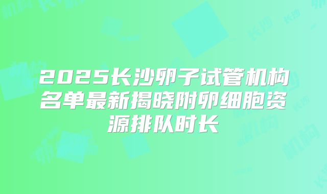 2025长沙卵子试管机构名单最新揭晓附卵细胞资源排队时长