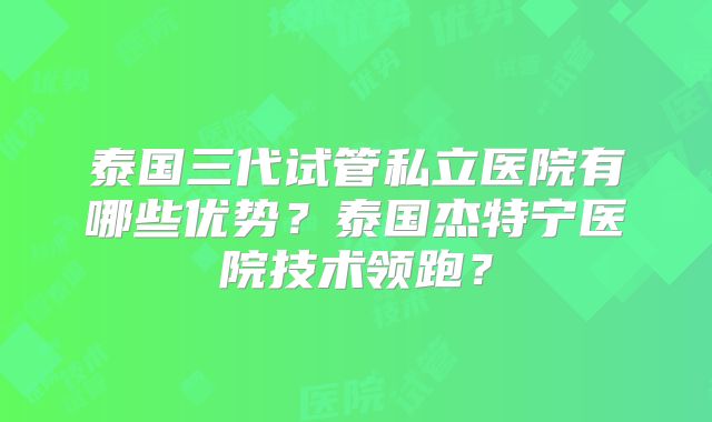泰国三代试管私立医院有哪些优势？泰国杰特宁医院技术领跑？