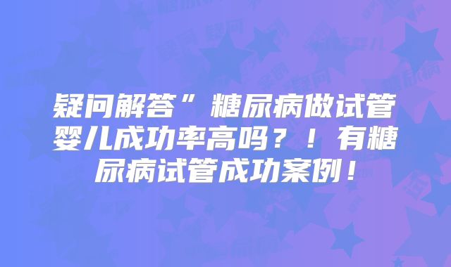 疑问解答”糖尿病做试管婴儿成功率高吗？！有糖尿病试管成功案例！