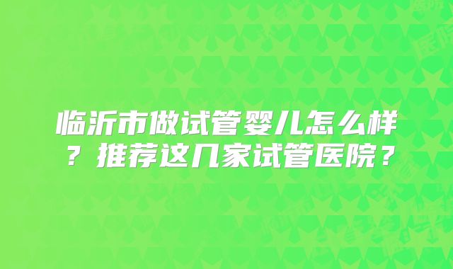 临沂市做试管婴儿怎么样?推荐这几家试管医院?