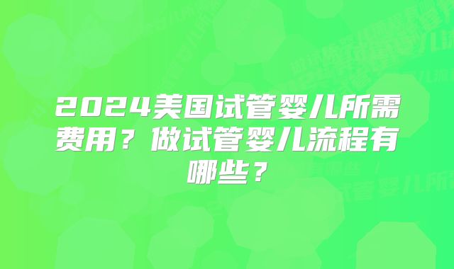 2024美国试管婴儿所需费用？做试管婴儿流程有哪些？