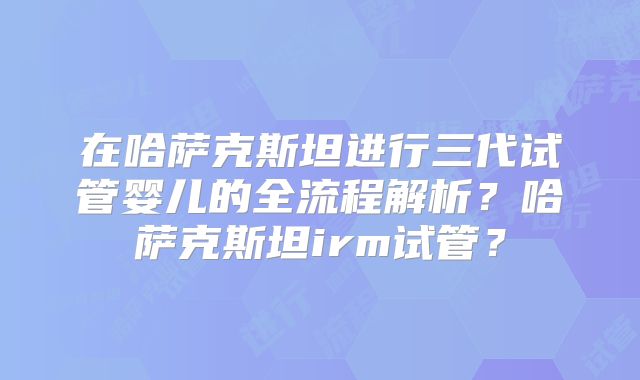 在哈萨克斯坦进行三代试管婴儿的全流程解析？哈萨克斯坦irm试管？